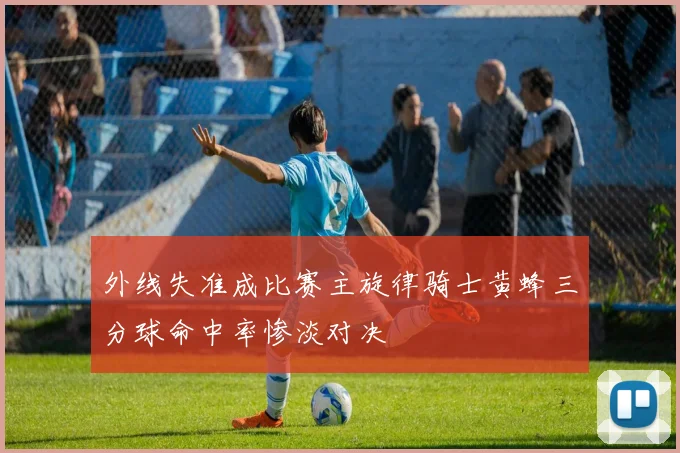 外线失准成比赛主旋律骑士黄蜂三分球命中率惨淡对决