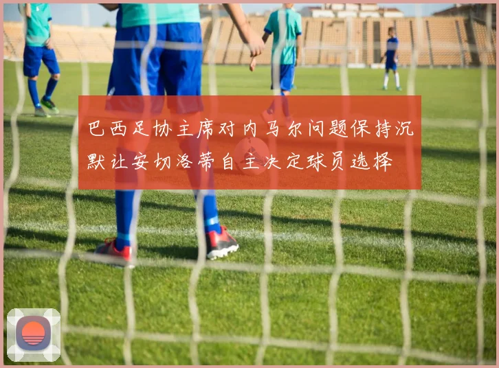 巴西足协主席对内马尔问题保持沉默让安切洛蒂自主决定球员选择