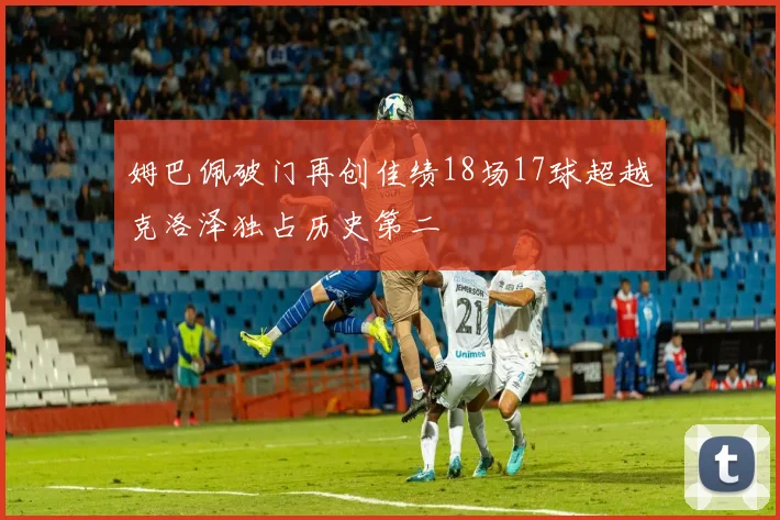 姆巴佩破门再创佳绩18场17球超越克洛泽独占历史第二