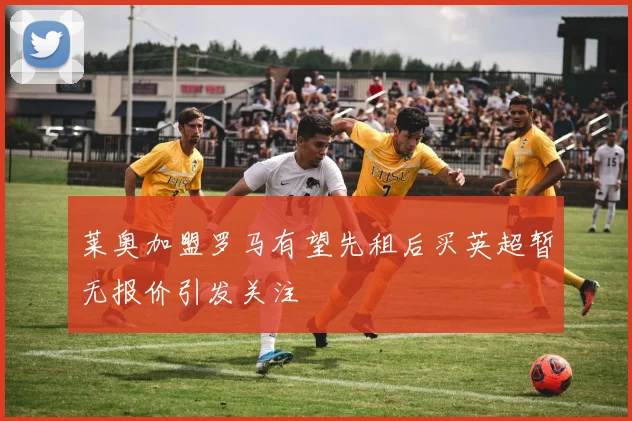 莱奥加盟罗马有望先租后买英超暂无报价引发关注