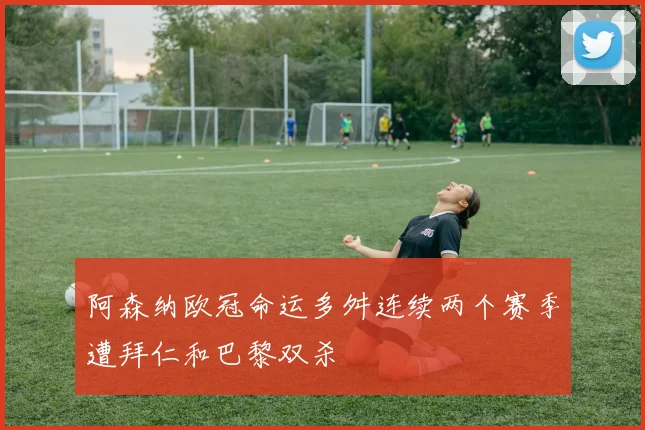 阿森纳欧冠命运多舛连续两个赛季遭拜仁和巴黎双杀