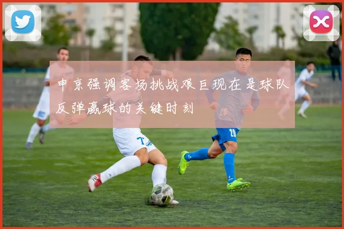 申京强调客场挑战艰巨现在是球队反弹赢球的关键时刻