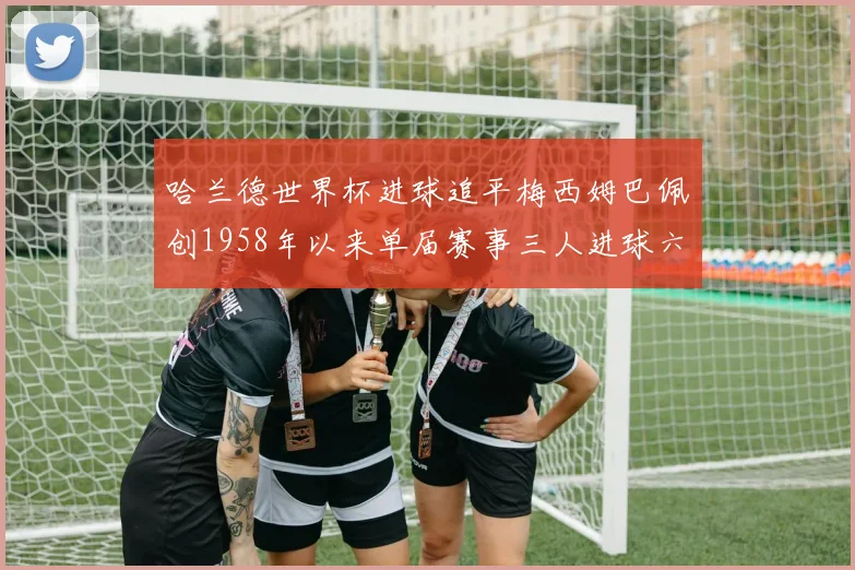 哈兰德世界杯进球追平梅西姆巴佩创1958年以来单届赛事三人进球六次新纪录