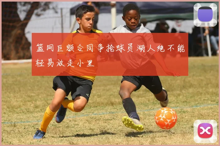篮网巨额合同争抢球员湖人绝不能轻易放走小里
