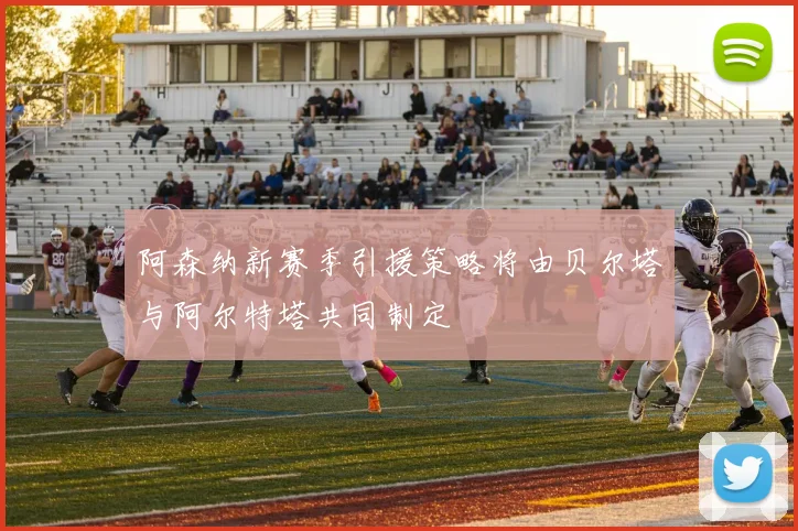阿森纳新赛季引援策略将由贝尔塔与阿尔特塔共同制定