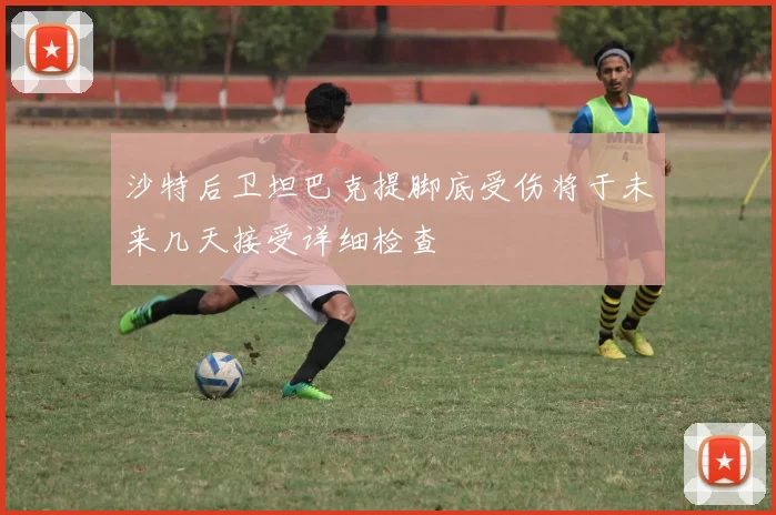 沙特后卫坦巴克提脚底受伤将于未来几天接受详细检查