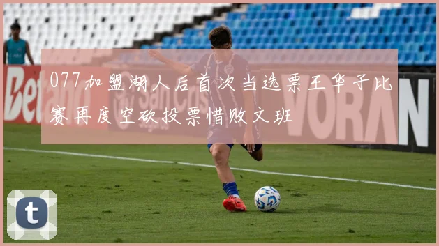 077加盟湖人后首次当选票王华子比赛再度空砍投票惜败文班