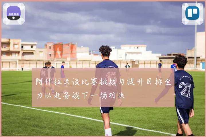阿什拉夫谈比赛挑战与提升目标全力以赴备战下一场对决
