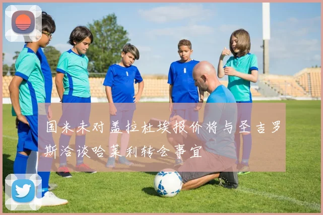 国米未对盖拉杜埃报价将与圣吉罗斯洽谈哈莱利转会事宜