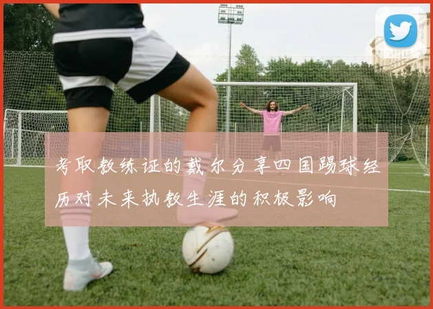 考取教练证的戴尔分享四国踢球经历对未来执教生涯的积极影响