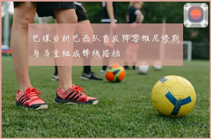 巴媒分析巴西队首发阵容维尼修斯与马金组成锋线搭档
