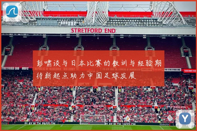 彭啸谈与日本比赛的教训与经验期待新起点助力中国足球发展