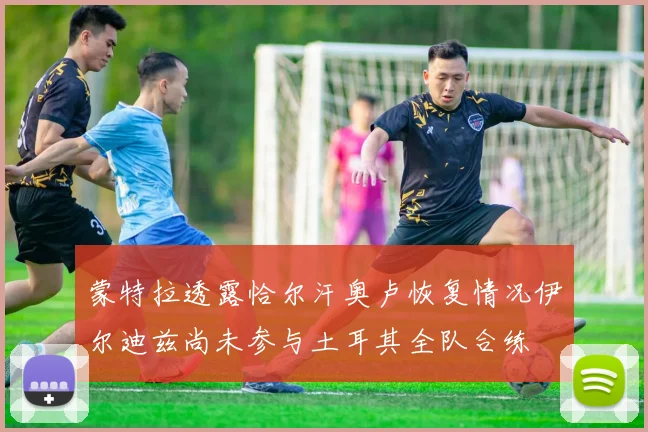 蒙特拉透露恰尔汗奥卢恢复情况伊尔迪兹尚未参与土耳其全队合练