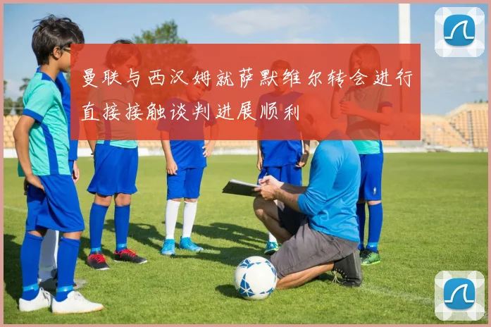 曼联与西汉姆就萨默维尔转会进行直接接触谈判进展顺利